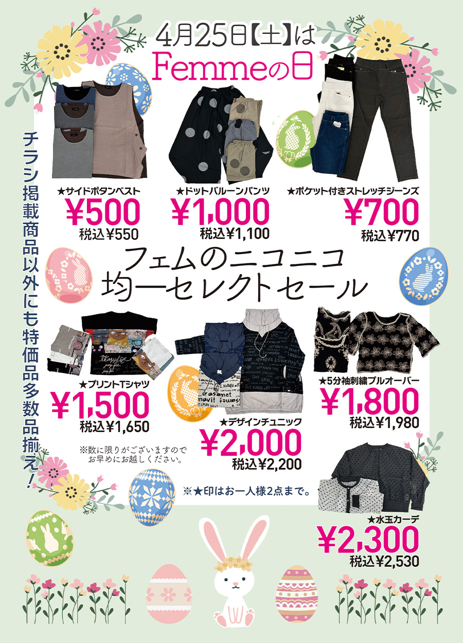 ４月２５日土曜日は、Femme.【 フェム 】の日です。Femme.は、幅広い女子の為のお店です。＃高知の幅広い女子のお店で情報を発信しております。４月のFemme,の日では、「フェムのニコニコ均一セレクトセール」を開催予定です。１，０００円均一ドットバルーンパンツ、１，５００円均一プリントTシャツ、１，８００円均一のオーバーオールから、２，０００円均一のチュニック・２，３００円均一のカーデまで、たくさんセレクトしてみました。４月２５日土曜日は、お友達も一緒に「Femme.の日ニコニコ均一セレクトセール」にお越しください。ご来店をお待ちしております。