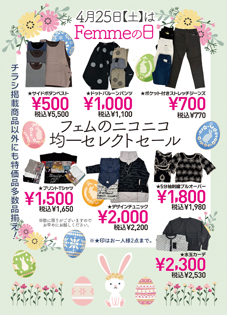 ４月２５日土曜日は、Femme.【 フェム 】の日です。Femme.は、幅広い女子の為のお店です。＃高知の幅広い女子のお店で情報を発信しております。４月のFemme,の日では、「フェムのニコニコ均一セレクトセール」を開催予定です。１，０００円均一ドットバルーンパンツ、１，５００円均一プリントTシャツ、１，８００円均一のオーバーオールから、２，０００円均一のチュニック・２，３００円均一のカーデまで、たくさんセレクトしてみました。４月２５日土曜日は、お友達も一緒に「Femme.の日ニコニコ均一セレクトセール」にお越しください。ご来店をお待ちしております。