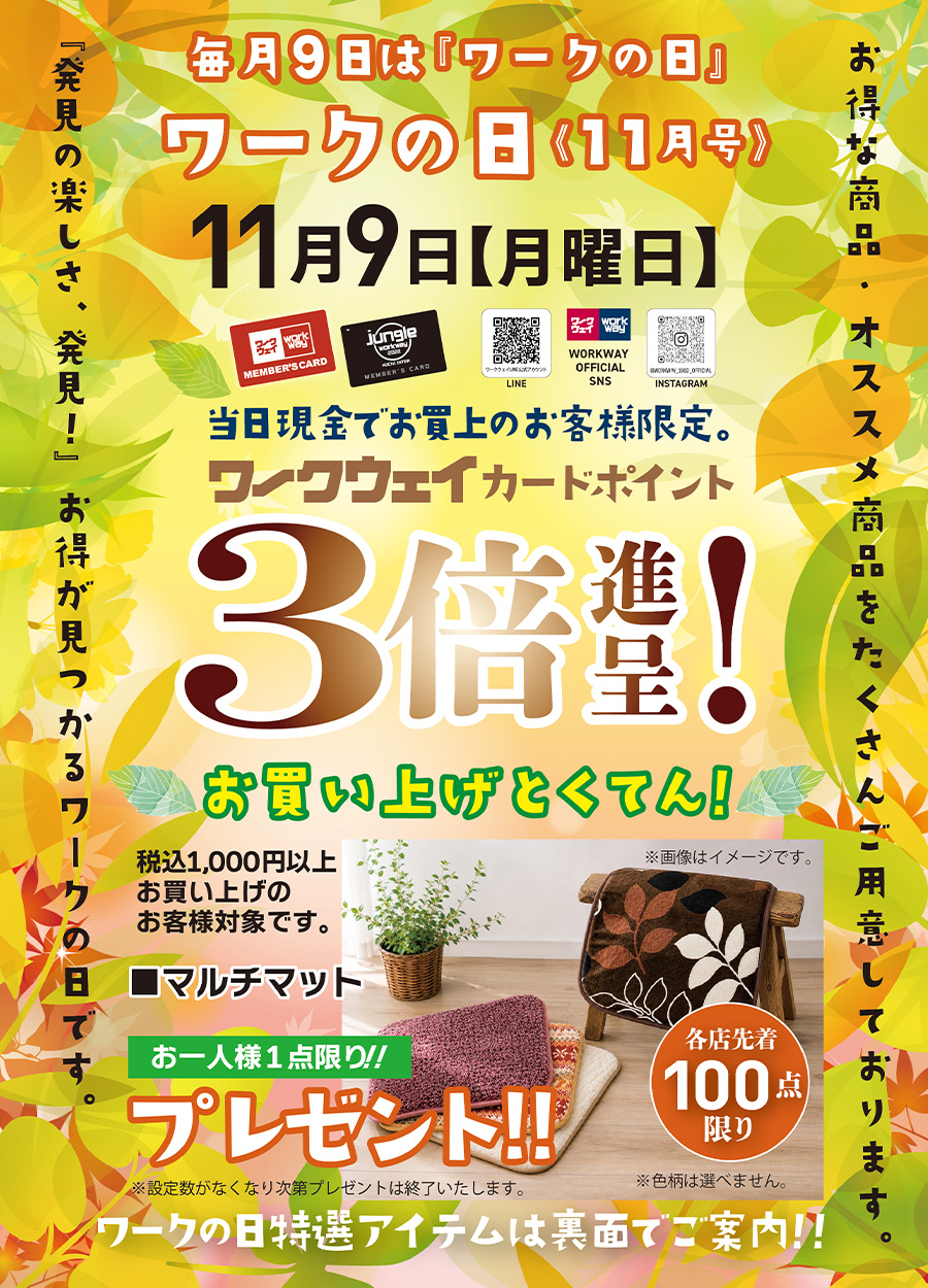 ワークの日《１１月号》は１１月９日月曜日です。期間中１，０００円以上お買い上げの方、各店先着１００名様限定で「マルチマット」をお一人様一点限りプレゼントいたします。先着順のため、設定数がなくなり次第プレゼントは終了いたします。又、色を選ぶことはできません。当日は、ワークウェイカードポイント３倍進呈！！さらに、ワークの日特選アイテムもご用意しております。
